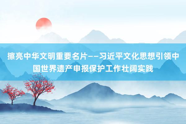 擦亮中华文明重要名片——习近平文化思想引领中国世界遗产申报保护工作壮阔实践