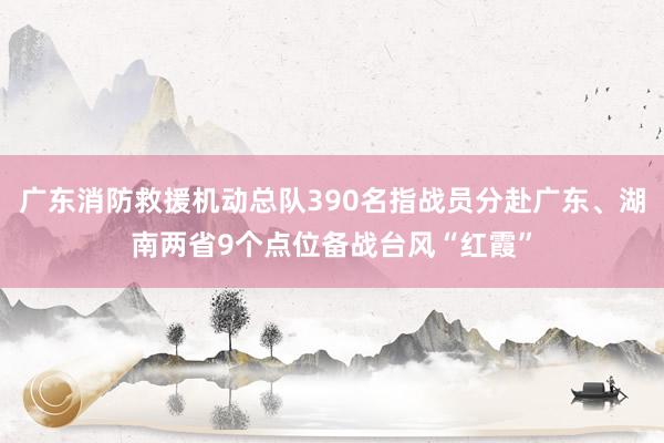 广东消防救援机动总队390名指战员分赴广东、湖南两省9个点位备战台风“红霞”