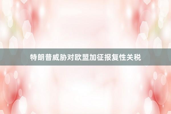 特朗普威胁对欧盟加征报复性关税