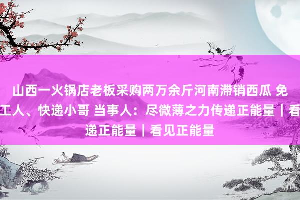 山西一火锅店老板采购两万余斤河南滞销西瓜 免费送环卫工人、快递小哥 当事人：尽微薄之力传递正能量｜看见正能量