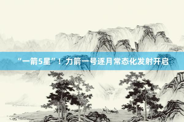 “一箭5星”！力箭一号逐月常态化发射开启