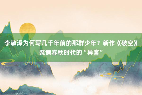 李敬泽为何写几千年前的那群少年？新作《破空》聚焦春秋时代的“异客”