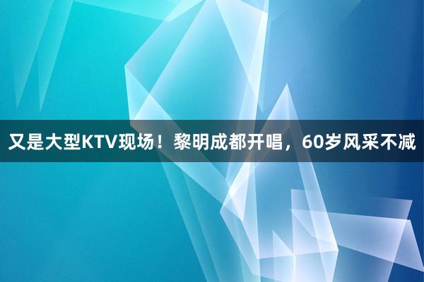 又是大型KTV现场！黎明成都开唱，60岁风采不减
