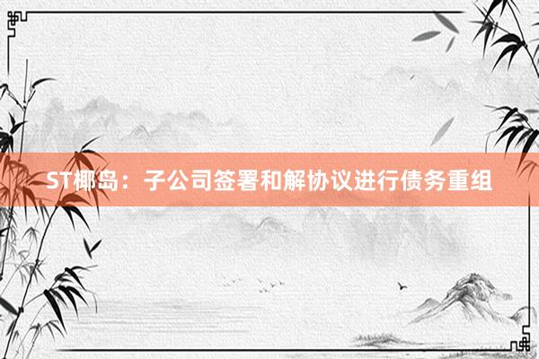 ST椰岛：子公司签署和解协议进行债务重组