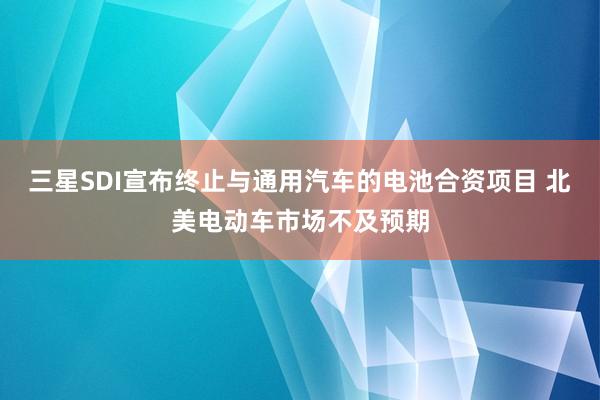 三星SDI宣布终止与通用汽车的电池合资项目 北美电动车市场不及预期