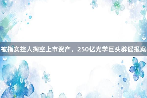 被指实控人掏空上市资产，250亿光学巨头辟谣报案