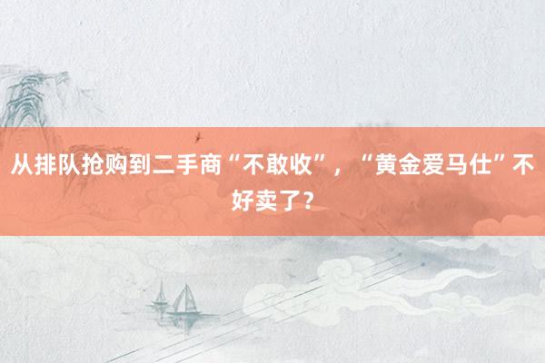 从排队抢购到二手商“不敢收”，“黄金爱马仕”不好卖了？