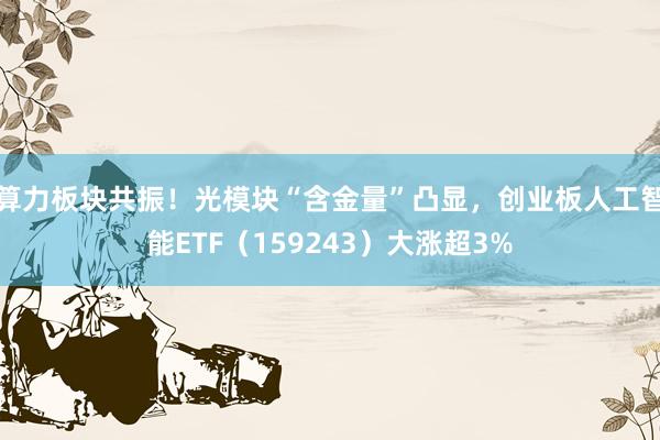 算力板块共振！光模块“含金量”凸显，创业板人工智能ETF（159243）大涨超3%