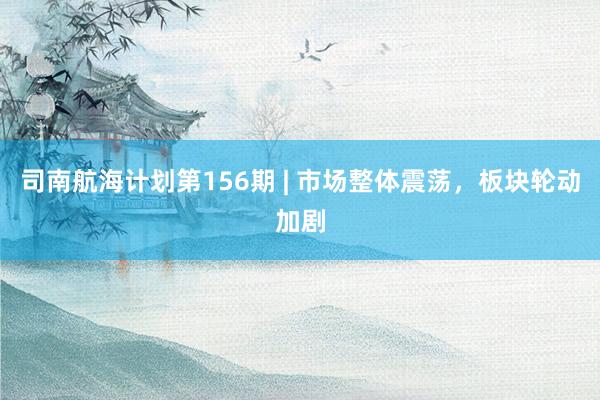 司南航海计划第156期 | 市场整体震荡，板块轮动加剧