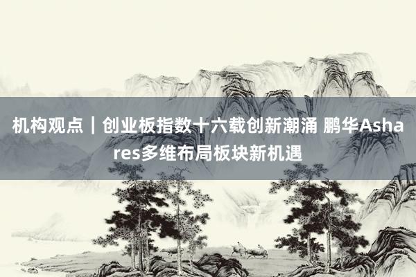 机构观点｜创业板指数十六载创新潮涌 鹏华Ashares多维布局板块新机遇