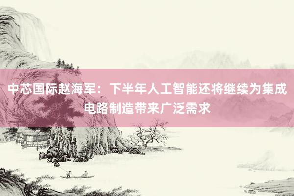 中芯国际赵海军：下半年人工智能还将继续为集成电路制造带来广泛需求