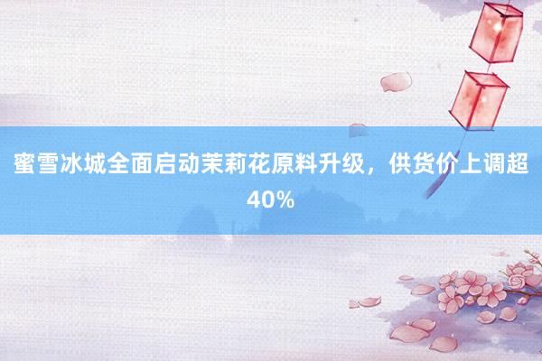 蜜雪冰城全面启动茉莉花原料升级，供货价上调超40%
