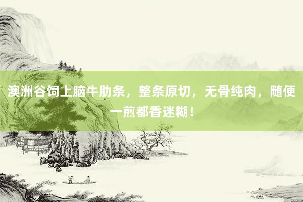 澳洲谷饲上脑牛肋条，整条原切，无骨纯肉，随便一煎都香迷糊！