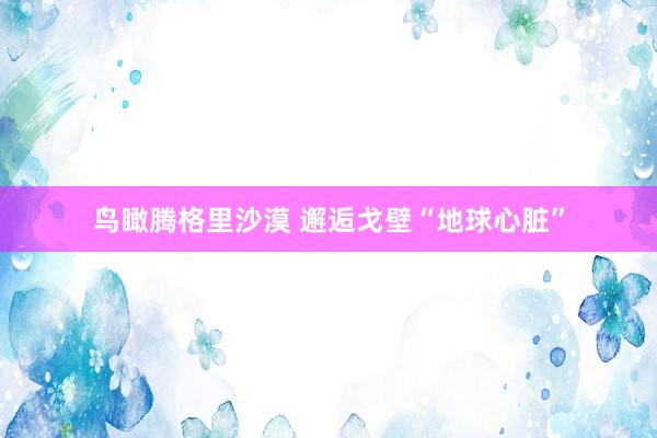 鸟瞰腾格里沙漠 邂逅戈壁“地球心脏”