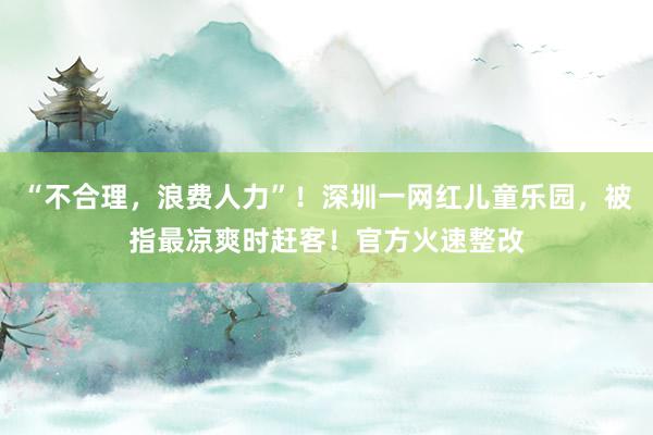 “不合理，浪费人力”！深圳一网红儿童乐园，被指最凉爽时赶客！官方火速整改