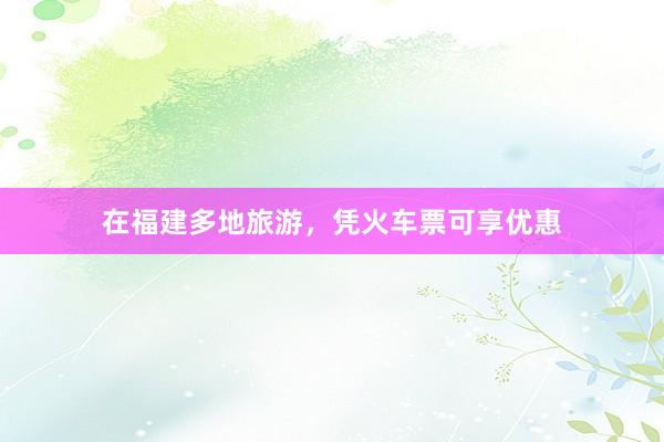 在福建多地旅游，凭火车票可享优惠