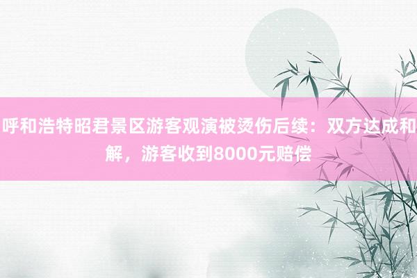 呼和浩特昭君景区游客观演被烫伤后续：双方达成和解，游客收到8000元赔偿
