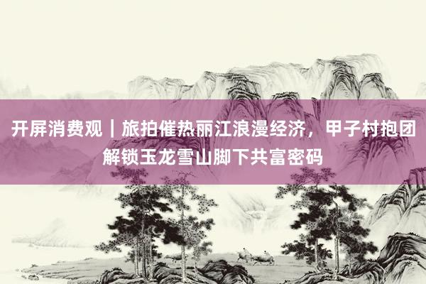 开屏消费观｜旅拍催热丽江浪漫经济，甲子村抱团解锁玉龙雪山脚下共富密码
