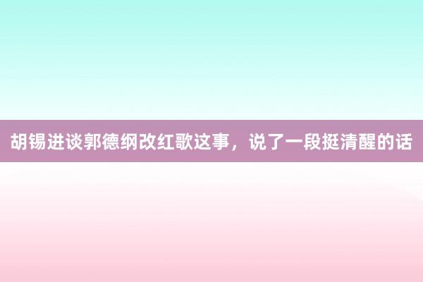 胡锡进谈郭德纲改红歌这事，说了一段挺清醒的话
