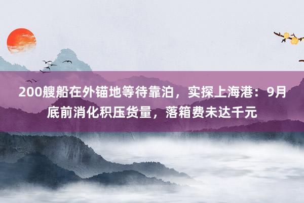 200艘船在外锚地等待靠泊，实探上海港：9月底前消化积压货量，落箱费未达千元