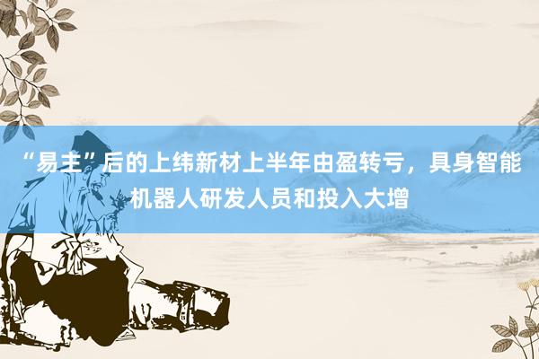 “易主”后的上纬新材上半年由盈转亏，具身智能机器人研发人员和投入大增
