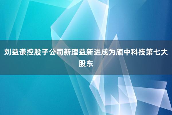 刘益谦控股子公司新理益新进成为颀中科技第七大股东