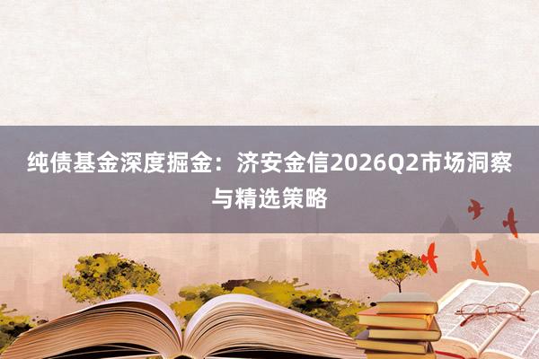 纯债基金深度掘金：济安金信2026Q2市场洞察与精选策略
