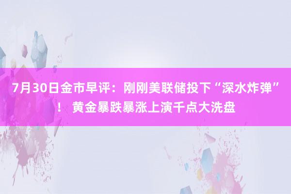7月30日金市早评：刚刚美联储投下“深水炸弹”！ 黄金暴跌暴涨上演千点大洗盘