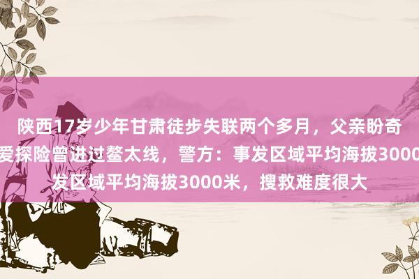 陕西17岁少年甘肃徒步失联两个多月，父亲盼奇迹发生，室友称其爱探险曾进过鳌太线，警方：事发区域平均海拔3000米，搜救难度很大