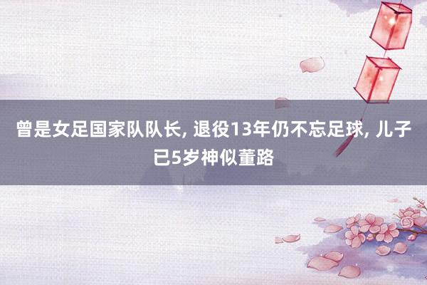 曾是女足国家队队长, 退役13年仍不忘足球, 儿子已5岁神似董路