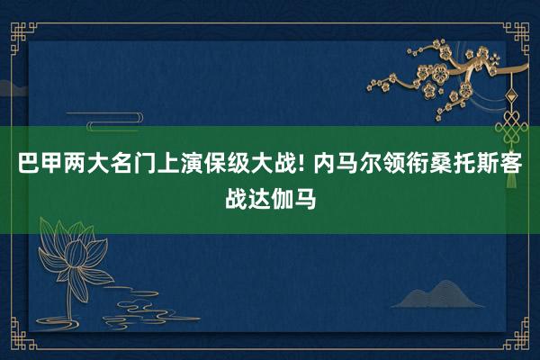 巴甲两大名门上演保级大战! 内马尔领衔桑托斯客战达伽马