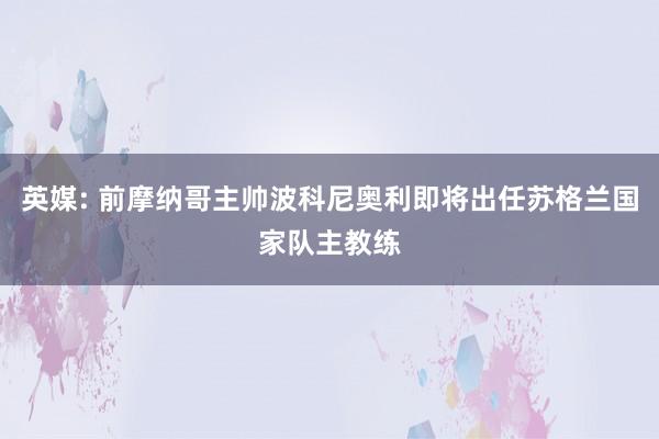 英媒: 前摩纳哥主帅波科尼奥利即将出任苏格兰国家队主教练