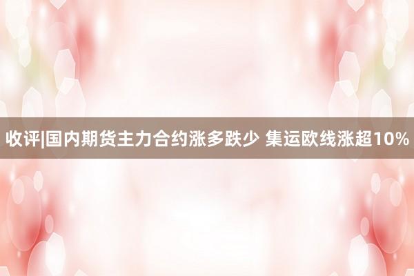 收评|国内期货主力合约涨多跌少 集运欧线涨超10%