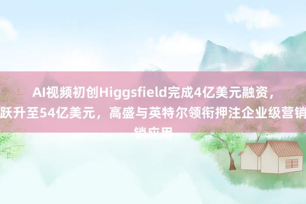 AI视频初创Higgsfield完成4亿美元融资，估值跃升至54亿美元，高盛与英特尔领衔押注企业级营销应用