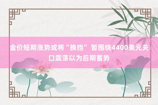 金价短期涨势或将“换挡” 暂围绕4400美元关口震荡以为后期蓄势