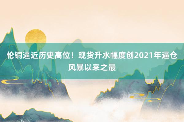 伦铜逼近历史高位！现货升水幅度创2021年逼仓风暴以来之最