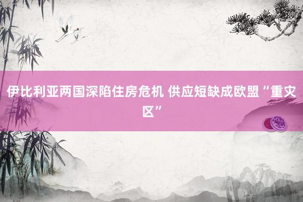 伊比利亚两国深陷住房危机 供应短缺成欧盟“重灾区”