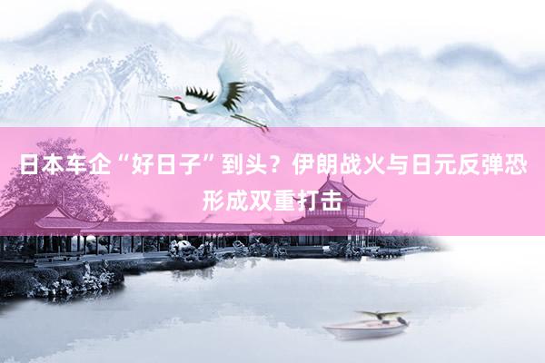 日本车企“好日子”到头？伊朗战火与日元反弹恐形成双重打击