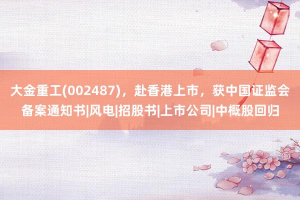 大金重工(002487)，赴香港上市，获中国证监会备案通知书|风电|招股书|上市公司|中概股回归