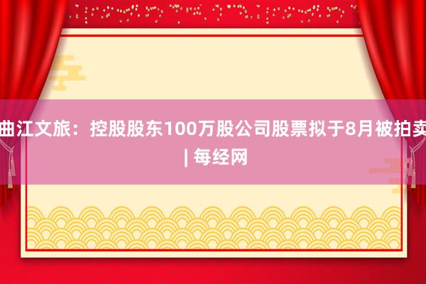 曲江文旅：控股股东100万股公司股票拟于8月被拍卖 | 每经网
