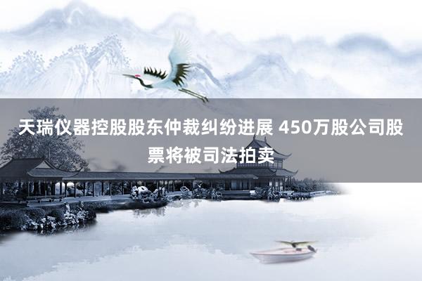 天瑞仪器控股股东仲裁纠纷进展 450万股公司股票将被司法拍卖