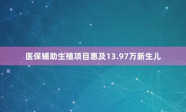 医保辅助生殖项目惠及13.97万新生儿