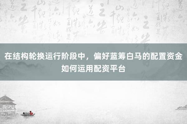 在结构轮换运行阶段中，偏好蓝筹白马的配置资金如何运用配资平台