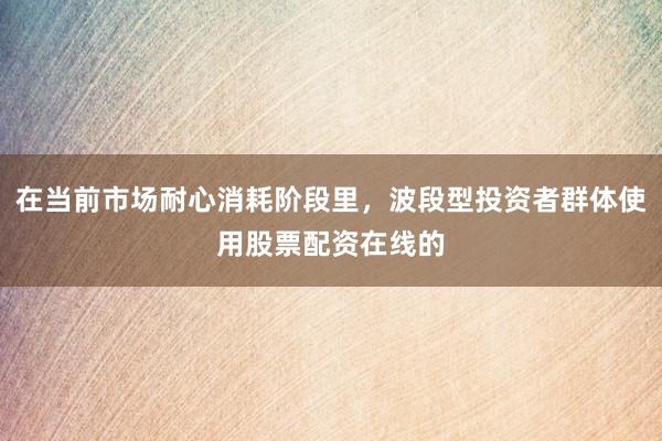 在当前市场耐心消耗阶段里，波段型投资者群体使用股票配资在线的