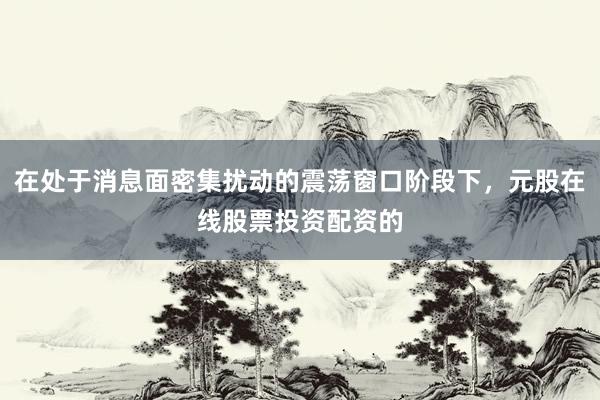 在处于消息面密集扰动的震荡窗口阶段下，元股在线股票投资配资的