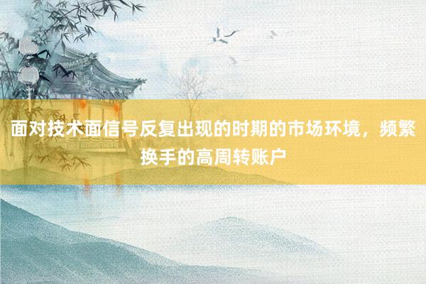 面对技术面信号反复出现的时期的市场环境，频繁换手的高周转账户