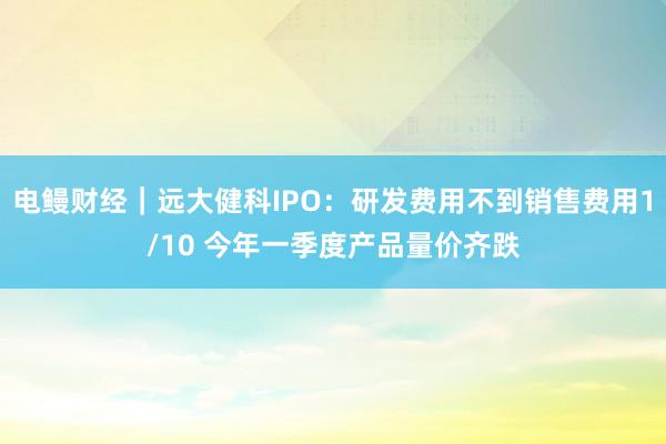 电鳗财经｜远大健科IPO：研发费用不到销售费用1/10 今年一季度产品量价齐跌