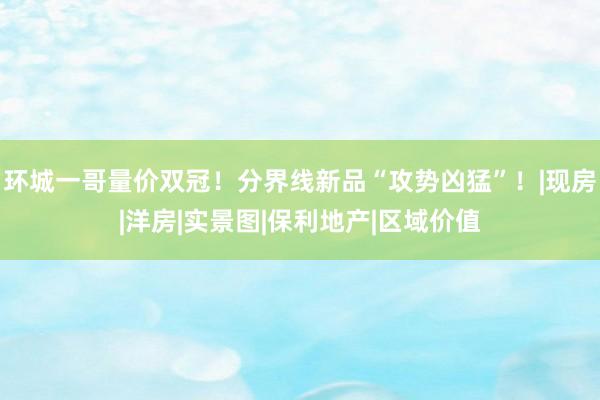 环城一哥量价双冠！分界线新品“攻势凶猛”！|现房|洋房|实景图|保利地产|区域价值