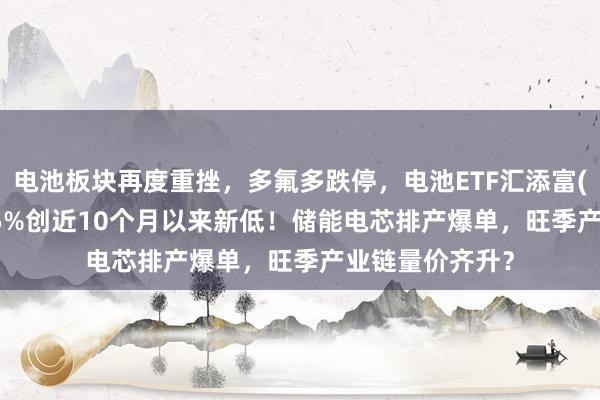 电池板块再度重挫，多氟多跌停，电池ETF汇添富(159796)跌近5%创近10个月以来新低！储能电芯排产爆单，旺季产业链量价齐升？