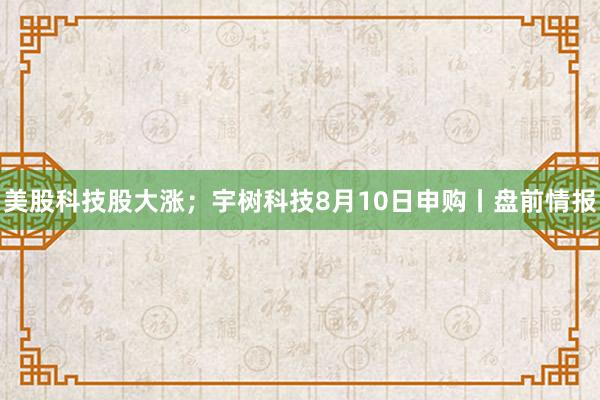 美股科技股大涨；宇树科技8月10日申购丨盘前情报